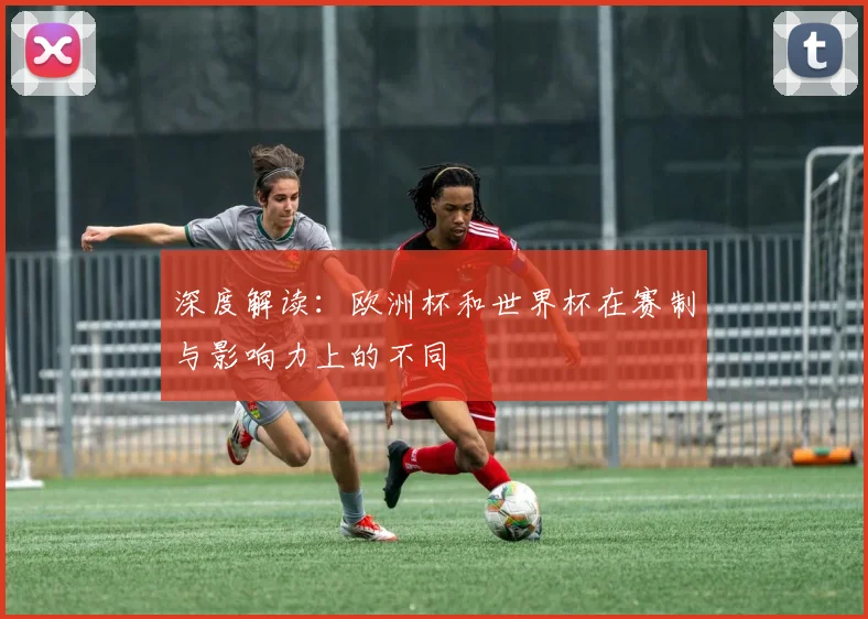 深度解读:欧洲杯和世界杯在赛制与影响力上的不同