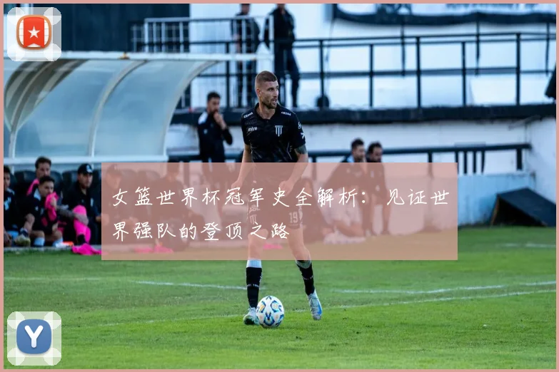 女篮世界杯冠军史全解析：见证世界强队的登顶之路