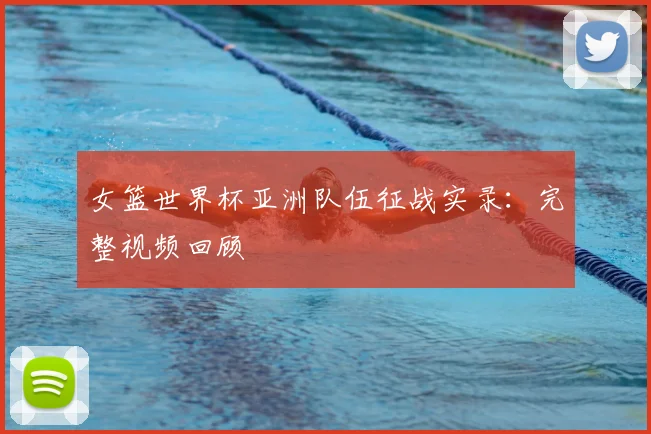 女篮世界杯亚洲队伍征战实录：完整视频回顾