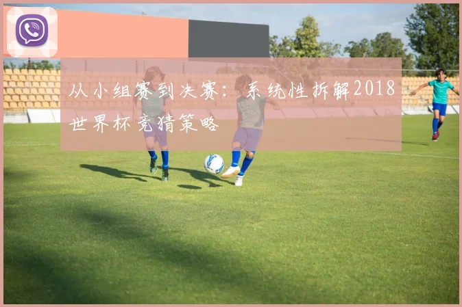 从小组赛到决赛:系统性拆解2018世界杯竞猜策略