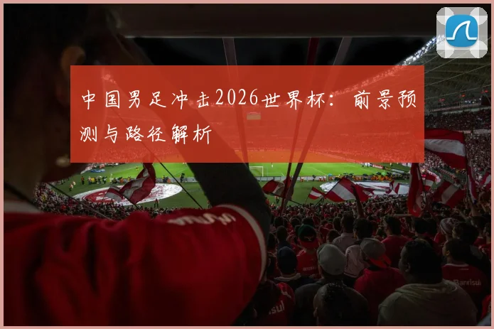 中国男足冲击2026世界杯：前景预测与路径解析