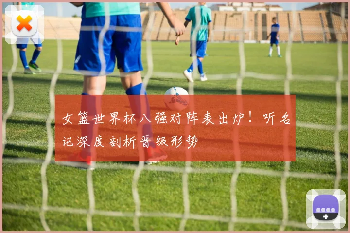 女篮世界杯八强对阵表出炉！听名记深度剖析晋级形势