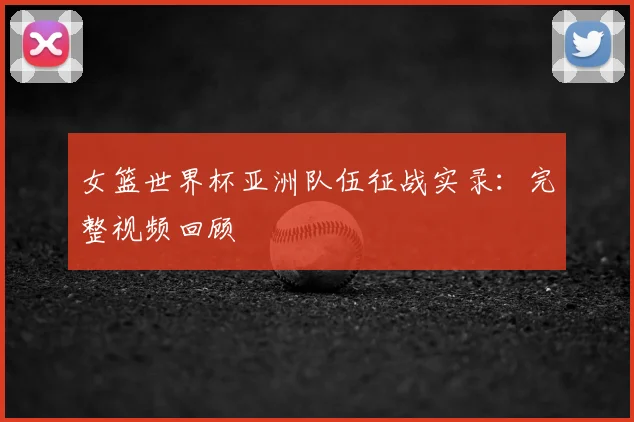 女篮世界杯亚洲队伍征战实录：完整视频回顾