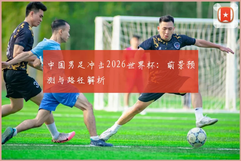 中国男足冲击2026世界杯：前景预测与路径解析