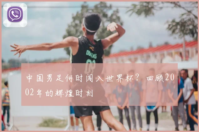 中国男足何时闯入世界杯？回顾2002年的辉煌时刻
