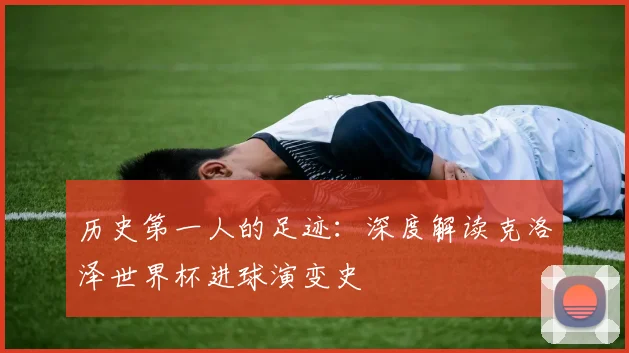 历史第一人的足迹：深度解读克洛泽世界杯进球演变史