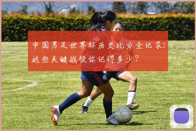 中国男足世界杯历史比分全记录：这些关键战役你记得多少？