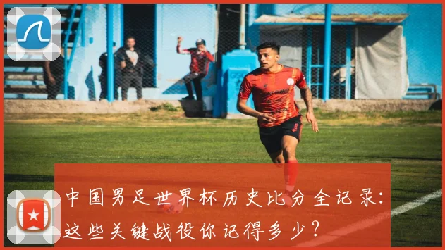 中国男足世界杯历史比分全记录：这些关键战役你记得多少？