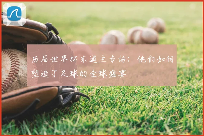 历届世界杯东道主专访：他们如何塑造了足球的全球盛宴