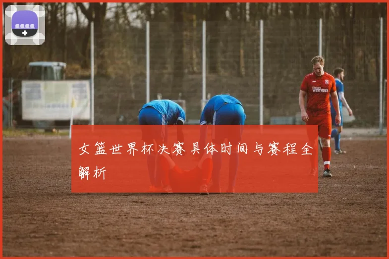 女篮世界杯决赛具体时间与赛程全解析
