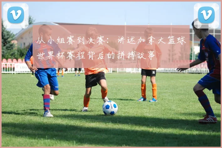 从小组赛到决赛:讲述加拿大篮球世界杯赛程背后的拼搏故事