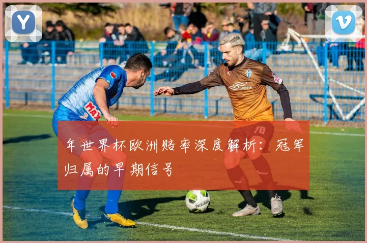年世界杯欧洲赔率深度解析：冠军归属的早期信号