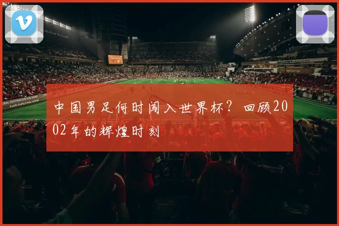 中国男足何时闯入世界杯？回顾2002年的辉煌时刻