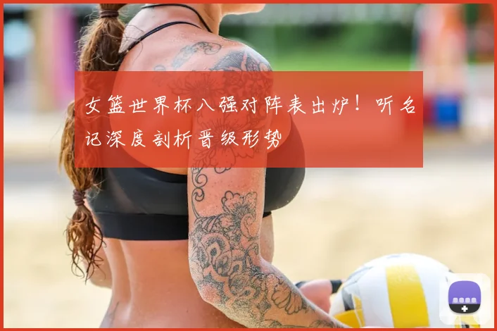 女篮世界杯八强对阵表出炉！听名记深度剖析晋级形势