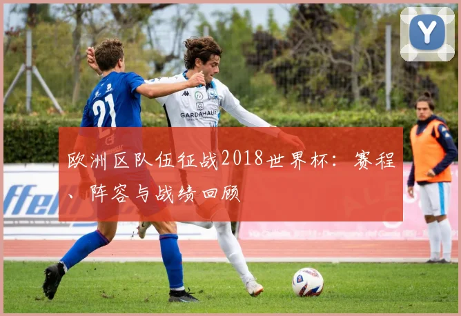 欧洲区队伍征战2018世界杯：赛程、阵容与战绩回顾
